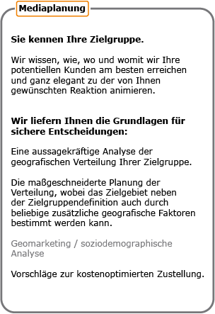 Sie kennen Ihre Zielgruppe. Wir wissen, wie, wo und womit wir Ihre potentiellen Kunden am besten erreichen und ganz elegant zu der von Ihnen gewünschten Reaktion animieren. Wir liefern Ihnen die Grundlagen für sichere Entscheidungen: Eine aussagekräftige Analyse der geografischen Verteilung Ihrer Zielgruppe. Die maßgeschneiderte Planung der Verteilung, wobei das Zielgebiet neben der Zielgruppendefinition auch durch beliebige zusätzliche geografische Faktoren bestimmt werden kann. Geomarketing und soziographische Analyse. Vorschläge zu kostenoptimierten Zustellung